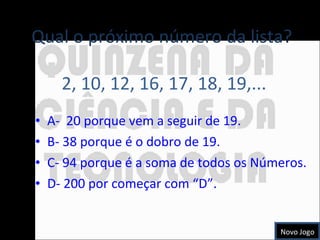 A-  20 porque vem a seguir de 19. B- 38 porque é o dobro de 19. C- 94 porque é a soma de todos os Números. D- 200 por começar com “D”. Qual o próximo número da lista?  2, 10, 12, 16, 17, 18, 19,... Novo Jogo 