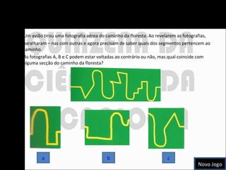 O Caminho da Floresta Um avião tirou uma fotografia aérea do caminho da floresta. Ao revelarem as fotografias, baralharam – nas com outras e agora precisam de saber quais dos segmentos pertencem ao caminho.  As fotografias A, B e C podem estar voltadas ao contrário ou não, mas qual coincide com alguma secção do caminho da floresta? a c b Novo Jogo 