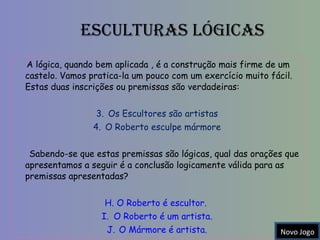 Esculturas Lógicas A lógica, quando bem aplicada , é a construção mais firme de um castelo. Vamos pratica-la um pouco com um exercício muito fácil. Estas duas inscrições ou premissas são verdadeiras: Os Escultores são artistas O Roberto esculpe mármore Sabendo-se que estas premissas são lógicas, qual das orações que apresentamos a seguir é a conclusão logicamente válida para as premissas apresentadas?  O Roberto é escultor.  O Roberto é um artista. O Mármore é artista. Novo Jogo 