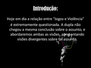 Introdução:
Hoje em dia a relação entre “Jogos e Violência”
é extremamente questionada. A dupla não
chegou a mesma conclusão sobre o assunto, e
abordaremos ambas as visões, apresentando
visões divergentes sobre tal assunto.

 