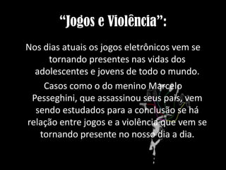 “Jogos e Violência”:
Nos dias atuais os jogos eletrônicos vem se
tornando presentes nas vidas dos
adolescentes e jovens de todo o mundo.
Casos como o do menino Marcelo
Pesseghini, que assassinou seus pais, vem
sendo estudados para a conclusão se há
relação entre jogos e a violência que vem se
tornando presente no nosso dia a dia.

 