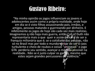 Gustavo Ribeiro:
“Na minha opinião os jogos influenciam os jovens e
adolescentes assim como a própria realidade, onde hoje
em dia se é visto filhos assassinando pais, irmãos, e
amigos, pessoas matando e guerreando por dinheiro. E
infelizmente os jogos de hoje são cada vez mais realistas.
Imaginemos q não haja mais guerra, então Call of Duth não
representaria mais o que quer e assim deixaria de ser a
franquia milionária que é; se o cotidiano das pessoas, não
só no Brasil mas por todo o mundo, deixar de ser o caos
turbulento e cheio de roubos e coisas "anormais" o jogo
GTA perderia seu sentido, avançar o máximo possível na
realidade.. Não se é justo culpar os games, mesmo que
estes sejam grandes percussores da violência.”

 