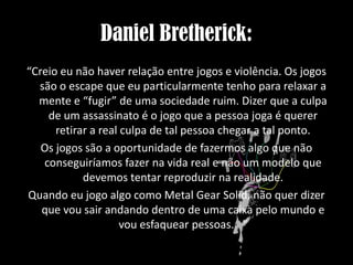 Daniel Bretherick:
“Creio eu não haver relação entre jogos e violência. Os jogos
são o escape que eu particularmente tenho para relaxar a
mente e “fugir” de uma sociedade ruim. Dizer que a culpa
de um assassinato é o jogo que a pessoa joga é querer
retirar a real culpa de tal pessoa chegar a tal ponto.
Os jogos são a oportunidade de fazermos algo que não
conseguiríamos fazer na vida real e não um modelo que
devemos tentar reproduzir na realidade.
Quando eu jogo algo como Metal Gear Solid, não quer dizer
que vou sair andando dentro de uma caixa pelo mundo e
vou esfaquear pessoas. ”

 