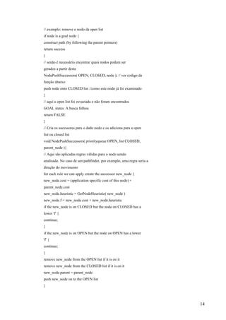 // exemplo: remove o nodo da open list
if node is a goal node {
construct path (by following the parent pointers)
return success
}
// senão é necessário encontrar quais nodos podem ser
gerados a partir deste
NodePushSuccessors( OPEN, CLOSED, node ); // ver codigo da
função abaixo
push node onto CLOSED list //como este nodo já foi examinado
}
// aqui a open list foi esvaziada e não foram encontrados
GOAL states. A busca falhou
return FALSE
}
// Cria os sucessores para o dado nodo e os adiciona para a open
list ou closed list
void NodePushSuccessors( priorityqueue OPEN, list CLOSED,
parent_node ){
// Aqui são aplicadas regras válidas para o nodo sendo
analisado. No caso de um pathfinder, por exemplo, uma regra seria a
direção do movimento
for each rule we can apply create the successor new_node {
new_node.cost = (application specific cost of this node) +
parent_node.cost
new_node.heuristic = GetNodeHeuristic( new_node )
new_node.f = new_node.cost + new_node.heuristic
if the new_node is on CLOSED but the node on CLOSED has a
lower 'f' {
continue;
}
if the new_node is on OPEN but the node on OPEN has a lower
'f' {
continue;
}
remove new_node from the OPEN list if it is on it
remove new_node from the CLOSED list if it is on it
new_node.parent = parent_node
push new_node on to the OPEN list
}



                                                                      14
 