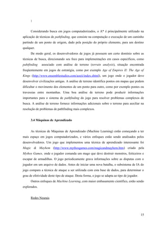 }


      Considerando busca em jogos computadorizados, o A* é principalmente utilizado na
aplicação de técnicas de pathfinding, que consiste na computação e execução de um caminho
partindo de um ponto de origem, dado pela posição do próprio elemento, para um destino
qualquer.
      De modo geral, os desenvolvedores de jogos já possuem um certo domínio sobre as
técnicas de busca, direcionando seu foco para implementações em casos específicos, como
pahtfinding   associado com análise de terreno (terrain analysis), situação encontrada
freqüentemente em jogos de estratégia, como por exemplo Age of Empires II: The Age of
Kings (http://www.ensemblestudios.com/aoeii/index.shtml), um jogo onde o jogador deve
desenvolver civilizações antigas. A análise de terreno identifica pontos em mapas que podem
dificultar o movimento dos elementos de um ponto para outro, como por exemplo pontes ou
travessias entre montanhas. Uma boa análise de terreno pode produzir informações
importantes para o sistema de pathfinding do jogo para resolver problemas complexos de
busca. A análise de terreno fornece informações adicionais sobre o terreno para auxiliar na
resolução de problemas de pathfinding mais complexos.


      3.4 Máquinas de Aprendizado


      As técnicas de Máquinas de Aprendizado (Machine Learning) estão começando a ter
mais espaço em jogos computadorizados, e vários enfoques estão sendo analisados pelos
desenvolvedores. Um jogo que implementou uma técnica de aprendizado interessante foi
Magic & Mayhem (http://www.mythosgames.com/magicandmayhem.htm) criado pela
Mythos Games, onde o jogador comanda um mago que deve destruir monstros, feiticeiros e
escapar de armadilhas. O jogo periodicamente grava informações sobre as disputas com o
jogador em um arquivo de dados. Antes de iniciar uma nova batalha, o subsistema de IA do
jogo compara a técnica de ataque a ser utilizada com esta base de dados, para determinar o
grau de efetividade deste tipo de ataque. Desta forma, o jogo se adapta ao tipo de jogador.
      Outros enfoques de Machine Learning, com maior embasamento científico, estão sendo
explorados.


      Redes Neurais




                                                                                              15
 