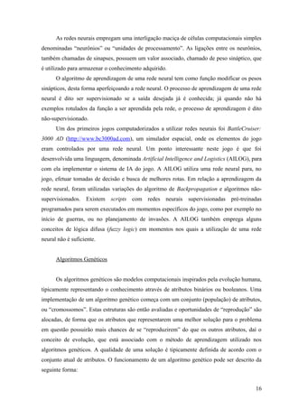 As redes neurais empregam uma interligação maciça de células computacionais simples
denominadas “neurônios” ou “unidades de processamento”. As ligações entre os neurônios,
também chamadas de sinapses, possuem um valor associado, chamado de peso sináptico, que
é utilizado para armazenar o conhecimento adquirido.
      O algoritmo de aprendizagem de uma rede neural tem como função modificar os pesos
sinápticos, desta forma aperfeiçoando a rede neural. O processo de aprendizagem de uma rede
neural é dito ser supervisionado se a saída desejada já é conhecida; já quando não há
exemplos rotulados da função a ser aprendida pela rede, o processo de aprendizagem é dito
não-supervisionado.
      Um dos primeiros jogos computadorizados a utilizar redes neurais foi BattleCruiser:
3000 AD (http://www.bc3000ad.com), um simulador espacial, onde os elementos do jogo
eram controlados por uma rede neural. Um ponto interessante neste jogo é que foi
desenvolvida uma linguagem, denominada Artificial Intelligence and Logistics (AILOG), para
com ela implementar o sistema de IA do jogo. A AILOG utiliza uma rede neural para, no
jogo, efetuar tomadas de decisão e busca de melhores rotas. Em relação a aprendizagem da
rede neural, foram utilizadas variações do algoritmo de Backpropagation e algoritmos não-
supervisionados. Existem scripts com redes neurais supervisionadas pré-treinadas
programados para serem executados em momentos específicos do jogo, como por exemplo no
início de guerras, ou no planejamento de invasões. A AILOG também emprega alguns
conceitos de lógica difusa (fuzzy logic) em momentos nos quais a utilização de uma rede
neural não é suficiente.


      Algoritmos Genéticos


      Os algoritmos genéticos são modelos computacionais inspirados pela evolução humana,
tipicamente representando o conhecimento através de atributos binários ou booleanos. Uma
implementação de um algoritmo genético começa com um conjunto (população) de atributos,
ou “cromossomos”. Estas estruturas são então avaliadas e oportunidades de “reprodução” são
alocadas, de forma que os atributos que representarem uma melhor solução para o problema
em questão possuirão mais chances de se “reproduzirem” do que os outros atributos, daí o
conceito de evolução, que está associado com o método de aprendizagem utilizado nos
algoritmos genéticos. A qualidade de uma solução é tipicamente definida de acordo com o
conjunto atual de atributos. O funcionamento de um algoritmo genético pode ser descrito da
seguinte forma:


                                                                                        16
 