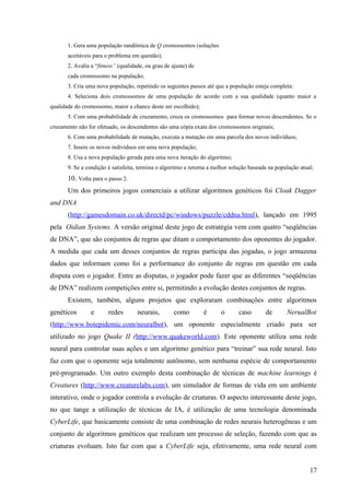 1. Gera uma população randômica de Q cromossomos (soluções
       aceitáveis para o problema em questão);
       2. Avalia a “fitness” (qualidade, ou grau de ajuste) de
       cada cromossomo na população;
       3. Cria uma nova população, repetindo os seguintes passos até que a população esteja completa:
       4. Seleciona dois cromossomos de uma população de acordo com a sua qualidade (quanto maior a
qualidade do cromossomo, maior a chance deste ser escolhido);
       5. Com uma probabilidade de cruzamento, cruza os cromossomos para formar novos descendentes. Se o
cruzamento não for efetuado, os descendentes são uma cópia exata dos cromossomos originais;
       6. Com uma probabilidade de mutação, executa a mutação em uma parcela dos novos indivíduos;
       7. Insere os novos indivíduos em uma nova população;
       8. Usa a nova população gerada para uma nova iteração do algoritmo;
       9. Se a condição é satisfeita, termina o algoritmo e retorna a melhor solução baseada na população atual;
       10. Volta para o passo 2.
       Um dos primeiros jogos comerciais a utilizar algoritmos genéticos foi Cloak Dagger
and DNA
       (http://gamesdomain.co.uk/directd/pc/windows/puzzle/cddna.html), lançado em 1995
pela Oidian Systems. A versão original deste jogo de estratégia vem com quatro “seqüências
de DNA”, que são conjuntos de regras que ditam o comportamento dos oponentes do jogador.
A medida que cada um desses conjuntos de regras participa das jogadas, o jogo armazena
dados que informam como foi a performance do conjunto de regras em questão em cada
disputa com o jogador. Entre as disputas, o jogador pode fazer que as diferentes “seqüências
de DNA” realizem competições entre si, permitindo a evolução destes conjuntos de regras.
       Existem, também, alguns projetos que exploraram combinações entre algoritmos
genéticos        e      redes        neurais,        como        é      o       caso       de       NerualBot
(http://www.botepidemic.com/neuralbot), um oponente especialmente criado para ser
utilizado no jogo Quake II (http://www.quakeworld.com). Este oponente utiliza uma rede
neural para controlar suas ações e um algoritmo genético para “treinar” sua rede neural. Isto
faz com que o oponente seja totalmente autônomo, sem nenhuma espécie de comportamento
pré-programado. Um outro exemplo desta combinação de técnicas de machine learnings é
Creatures (http://www.creaturelabs.com), um simulador de formas de vida em um ambiente
interativo, onde o jogador controla a evolução de criaturas. O aspecto interessante deste jogo,
no que tange a utilização de técnicas de IA, é utilização de uma tecnologia denominada
CyberLife, que basicamente consiste de uma combinação de redes neurais heterogêneas e um
conjunto de algoritmos genéticos que realizam um processo de seleção, fazendo com que as
criaturas evoluam. Isto faz com que a CyberLife seja, efetivamente, uma rede neural com


                                                                                                              17
 