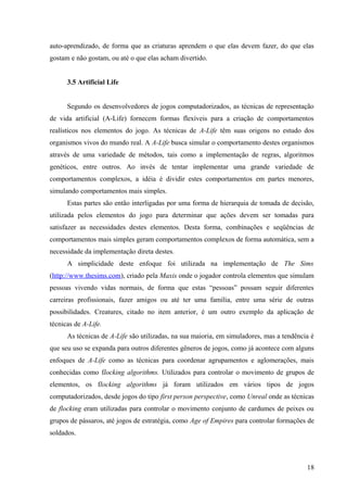 auto-aprendizado, de forma que as criaturas aprendem o que elas devem fazer, do que elas
gostam e não gostam, ou até o que elas acham divertido.


      3.5 Artificial Life


      Segundo os desenvolvedores de jogos computadorizados, as técnicas de representação
de vida artificial (A-Life) fornecem formas flexíveis para a criação de comportamentos
realísticos nos elementos do jogo. As técnicas de A-Life têm suas origens no estudo dos
organismos vivos do mundo real. A A-Life busca simular o comportamento destes organismos
através de uma variedade de métodos, tais como a implementação de regras, algoritmos
genéticos, entre outros. Ao invés de tentar implementar uma grande variedade de
comportamentos complexos, a idéia é dividir estes comportamentos em partes menores,
simulando comportamentos mais simples.
      Estas partes são então interligadas por uma forma de hierarquia de tomada de decisão,
utilizada pelos elementos do jogo para determinar que ações devem ser tomadas para
satisfazer as necessidades destes elementos. Desta forma, combinações e seqüências de
comportamentos mais simples geram comportamentos complexos de forma automática, sem a
necessidade da implementação direta destes.
      A simplicidade deste enfoque foi utilizada na implementação de The Sims
(http://www.thesims.com), criado pela Maxis onde o jogador controla elementos que simulam
pessoas vivendo vidas normais, de forma que estas “pessoas” possam seguir diferentes
carreiras profissionais, fazer amigos ou até ter uma família, entre uma série de outras
possibilidades. Creatures, citado no item anterior, é um outro exemplo da aplicação de
técnicas de A-Life.
      As técnicas de A-Life são utilizadas, na sua maioria, em simuladores, mas a tendência é
que seu uso se expanda para outros diferentes gêneros de jogos, como já acontece com alguns
enfoques de A-Life como as técnicas para coordenar agrupamentos e aglomerações, mais
conhecidas como flocking algorithms. Utilizados para controlar o movimento de grupos de
elementos, os flocking algorithms já foram utilizados em vários tipos de jogos
computadorizados, desde jogos do tipo first person perspective, como Unreal onde as técnicas
de flocking eram utilizadas para controlar o movimento conjunto de cardumes de peixes ou
grupos de pássaros, até jogos de estratégia, como Age of Empires para controlar formações de
soldados.



                                                                                          18
 