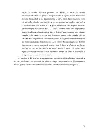 noção de estados discretos presentes em FSM’s, a noção de estados
          dinamicamente alterados geram o comportamento do agente de uma forma mais
          próxima da realidade e não-determinística. O SDK incluí alguns módulos, como
          por exemplo, módulos para controle de agentes reativos, percepção e motivações.
          O desenvolvedor que utilizar o SDK pode desenvolver seus próprios módulos,
          desta forma personalizando o SDK. O DirectIA também possui uma linguagem de
          script, semelhante a língua inglesa, para o desenvolvedor construir seus próprios
          modelos de IA, podendo através desta linguagem acessar vários métodos internos
          do SDK. Esta linguagem se baseia em regras de produção de uma forma diferente
          das regras de produção tradicionais de IA, no sentido de que as regras não definem
          diretamente o comportamento do agente, mas definem a influência de fatores
          internos ou externos na evolução do estado dinâmico interno do agente. Estas
          regras podem ser ativadas a cada instante de tempo, de forma a influenciar o
          comportamento em qualquer momento.
     As técnicas de IA descritas acima mostram o que está sendo amplamente explorado e
utilizado, atualmente, em termos de IA aplicada a jogos computadorizados. Algumas destas
técnicas podem ser utilizadas de forma combinada, gerando sistemas mais complexos.




                                                                                         20
 
