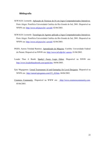 Bibliografia


SEWALD, Leonardo. Aplicação de Técnicas de IA em Jogos Computadorizados Interativos.
  Porto Alegre: Pontifícia Universidade Católica do Rio Grande do Sul, 2001. Disponível na
  WWW em: http://www.inf.pucrs.br/~sewald. 02/06/2003.


SEWALD, Leonardo. Tecnologia de Agentes aplicada a Jogos Computadorizados Interativos.
  Porto Alegre: Pontifícia Universidade Católica do Rio Grande do Sul, 2001. Disponível na
  WWW em: http://www.inf.pucrs.br/~sewald. 02/06/2003.


POZO, Aurora Trinidad Ramirez. Aprendizado de Máquina. Curitiba: Universidade Federal
  do Paraná. Disponível na WWW em: http://www.inf.ufpr.br/~aurora. 01/06/2003.


Louder Than A Bomb. Sparky! Fuzzy Logic Editor. Disponível na WWW em:
  http://www.louderthanabomb.com/spark.htm. 04/06/2003.


Epic Megagames. Unreal Tournament AI and Gameplay for Level Designers. Disponível na
  WWW em: http://unreal.epicgames.com/UT_AI.htm. 04/06/2003.


Creatures Community. Disponível na WWW em:           http://www.creaturescommunity.com.
  05/06/2003.




                                                                                       22
 