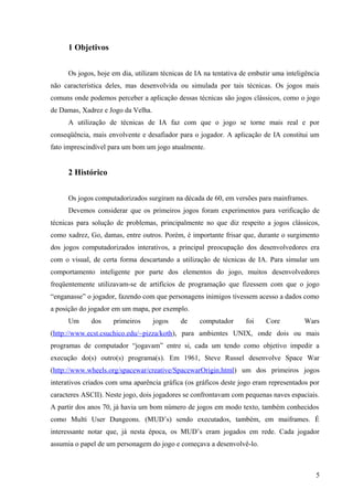 1 Objetivos


      Os jogos, hoje em dia, utilizam técnicas de IA na tentativa de embutir uma inteligência
não característica deles, mas desenvolvida ou simulada por tais técnicas. Os jogos mais
comuns onde podemos perceber a aplicação dessas técnicas são jogos clássicos, como o jogo
de Damas, Xadrez e Jogo da Velha.
      A utilização de técnicas de IA faz com que o jogo se torne mais real e por
conseqüência, mais envolvente e desafiador para o jogador. A aplicação de IA constitui um
fato imprescindível para um bom um jogo atualmente.


      2 Histórico


      Os jogos computadorizados surgiram na década de 60, em versões para mainframes.
      Devemos considerar que os primeiros jogos foram experimentos para verificação de
técnicas para solução de problemas, principalmente no que diz respeito a jogos clássicos,
como xadrez, Go, damas, entre outros. Porém, é importante frisar que, durante o surgimento
dos jogos computadorizados interativos, a principal preocupação dos desenvolvedores era
com o visual, de certa forma descartando a utilização de técnicas de IA. Para simular um
comportamento inteligente por parte dos elementos do jogo, muitos desenvolvedores
freqüentemente utilizavam-se de artifícios de programação que fizessem com que o jogo
“enganasse” o jogador, fazendo com que personagens inimigos tivessem acesso a dados como
a posição do jogador em um mapa, por exemplo.
      Um     dos     primeiros      jogos   de     computador      foi    Core         Wars
(http://www.ecst.csuchico.edu/~pizza/koth), para ambientes UNIX, onde dois ou mais
programas de computador “jogavam” entre si, cada um tendo como objetivo impedir a
execução do(s) outro(s) programa(s). Em 1961, Steve Russel desenvolve Space War
(http://www.wheels.org/spacewar/creative/SpacewarOrigin.html) um dos primeiros jogos
interativos criados com uma aparência gráfica (os gráficos deste jogo eram representados por
caracteres ASCII). Neste jogo, dois jogadores se confrontavam com pequenas naves espaciais.
A partir dos anos 70, já havia um bom número de jogos em modo texto, também conhecidos
como Multi User Dungeons. (MUD’s) sendo executados, também, em maiframes. É
interessante notar que, já nesta época, os MUD’s eram jogados em rede. Cada jogador
assumia o papel de um personagem do jogo e começava a desenvolvê-lo.



                                                                                           5
 