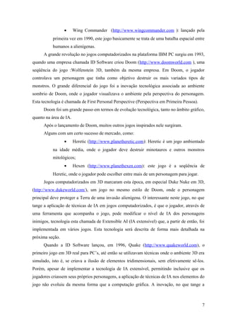 •      Wing Commander (http://www.wingcommander.com ): lançado pela
           primeira vez em 1990, este jogo basicamente se trata de uma batalha espacial entre
           humanos a alienígenas.
      A grande revolução no jogos computadorizados na plataforma IBM PC surgiu em 1993,
quando uma empresa chamada ID Software criou Doom (http://www.doomworld.com ), uma
seqüência do jogo :Wolfenstein 3D, também da mesma empresa. Em Doom, o jogador
controlava um personagem que tinha como objetivo destruir os mais variados tipos de
monstros. O grande diferencial do jogo foi a inovação tecnológica associada ao ambiente
sombrio de Doom, onde o jogador visualizava o ambiente pela perspectiva do personagem.
Esta tecnologia é chamada de First Personal Perspective (Perspectiva em Primeira Pessoa).
      Doom foi um grande passo em termos de evolução tecnológica, tanto no âmbito gráfico,
quanto na área de IA.
      Após o lançamento de Doom, muitos outros jogos inspirados nele surgiram.
      Alguns com um certo sucesso de mercado, como:
                 •      Heretic (http://www.planetheretic.com): Heretic é um jogo ambientado
           na idade média, onde o jogador deve destruir minotauros e outros monstros
           mitológicos;
                 •      Hexen (http://www.planethexen.com): este jogo é a seqüência de
           Heretic, onde o jogador pode escolher entre mais de um personagem para jogar.
      Jogos computadorizados em 3D marcaram esta época, em especial Duke Nuke em 3D,
(http://www.dukeworld.com/), um jogo no mesmo estilo de Doom, onde o personagem
principal deve proteger a Terra de uma invasão alienígena. O interessante neste jogo, no que
tange a aplicação de técnicas de IA em jogos computadorizados, é que o jogador, através de
uma ferramenta que acompanha o jogo, pode modificar o nível de IA dos personagens
inimigos, tecnologia esta chamada de Extensible AI (IA extensível) que, a partir de então, foi
implementada em vários jogos. Esta tecnologia será descrita de forma mais detalhada na
próxima seção.
      Quando a ID Software lançou, em 1996, Quake (http://www.quakeworld.com), o
primeiro jogo em 3D real para PC’s, até então se utilizavam técnicas onde o ambiente 3D era
simulado, isto é, se criava a ilusão de elementos tridimensionais, sem efetivamente sê-los.
Porém, apesar de implementar a tecnologia de IA extensível, permitindo inclusive que os
jogadores criassem seus próprios personagens, a aplicação de técnicas de IA nos elementos do
jogo não evoluiu da mesma forma que a computação gráfica. A inovação, no que tange a



                                                                                            7
 