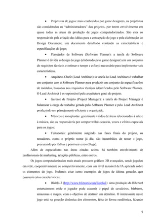 •    Projetistas de jogos: mais conhecidos por game designers, os projetistas
           são considerados os “administradores” dos projetos, por terem envolvimento em
           quase todas as áreas da produção de jogos computadorizados. São eles os
           responsáveis pela criação das idéias para a concepção do jogo e pela elaboração do
           Design Document, um documento detalhado contendo as características e
           especificações do jogo;
                 •    Planejador de Software (Software Planner): a tarefa do Software
           Planner é dividir o design do jogo (elaborado pelo game designer) em um conjunto
           de requisitos técnicos e estimar o tempo e esforço necessário para implementar tais
           características.
                 •    Arquiteto-Chefe (Lead Architect): a tarefa do Lead Architect é trabalhar
           em conjunto com o Software Planner para produzir um conjunto de especificações
           de módulos, baseados nos requisitos técnicos identificados pelo Software Planner.
           O Lead Architect é o responsável pela arquitetura geral do projeto.
                 •    Gerente de Projeto (Project Manager): a tarefa do Project Manager é
           balancear a carga de trabalho gerada pelo Software Planner e pelo Lead Architect
           produzindo um planejamento eficiente e organizado.
                 •    Músicos e sonoplastas: geralmente vindos de áreas relacionadas à arte e
           à música, são os responsáveis por compor trilhas sonoras, vozes e efeitos especiais
           para os jogos;
                 •    Testadores: geralmente surgindo nas fases finais do projeto, os
           testadores, como o próprio nome já diz, são incumbidos de testar o jogo,
           procurando por falhas e possíveis erros (Bugs).
      Além de especialistas nas áreas citadas acima, há também envolvimento de
profissionais de marketing, relações públicas, entre outros.
      Os jogos computadorizados mais atuais possuem gráficos 3D avançados, sendo jogados
em rede, cooperativamente ou competitivamente, com um nível razoável de IA aplicada sobre
os elementos do jogo. Podemos citar como exemplos de jogos de última geração, que
possuem estas características:
                 •    Diablo 2 (http://www.blizzard.com/diablo2): uma produção da Bilzzard
           entertainment onde o jogador pode assumir o papel de cavaleiros, bárbaros,
           amazonas e magos, com o objetivo de destruir um demônio. O interessante neste
           jogo está na geração dinâmica dos elementos, feita de forma randômica, fazendo


                                                                                            9
 