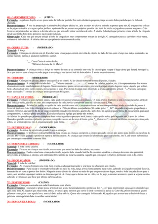 68) CARRINHO DE MÃO: - (ATIVO) 
Formação: Jogadores dispõe-se aos pares atrás da linha de partida. Em outra distância pequena, traça-se outra linha paralela que é a linha de 
chegada. 
Desenvolvimento: À voz de preparação o primeiro de cada par abaixa-se , põe as mãos no chão e estende as pernas para trás. O seu parceiro coloca-se 
de pé por trás dele e o segura pelos joelhos, apoiando-lhe as pernas nos próprios quadris. Ao sinal de início os jogadores correm aos pares. O da 
frente avançando sobre as mãos e o de trás sobre os pés tentando imitar carrinhos de mão. A vitória é da dupla que primeiro cruza a linha de chegada 
desde que tenha feito todo percurso na posição indicada. 
Observação: Cada vez que um par atingir a linha de chegada os seus componentes trocam de posição. O carregador passa a carrinho e vice-versa, 
voltando à linha inicial. A vitória cabe aos que primeiro atravessam de volta. 
69) CORRE CUTIA: - (MODERADO) 
Material: 1 lenço 
Formação: Crianças em círculo em pé. Escolher uma criança que correrá em volta do círculo do lado de fora com o lenço nas mãos, cantando e as 
outras batendo palmas e ajudando também a cantar. 
“__ Corre Cutia de noite de dia, 
“Debaixo da cama da D. Maria”. 
Desenvolvimento: A criança coloca o lenço no ombro de outra e sai correndo em volta do círculo para ocupar o lugar desta que deverá perseguí-la. 
Se o que estiver com o lenço na mão pegar o seu colega, este deverá sair da brincadeira. E assim sucessivamente. 
70) CORREIO: - (MODERADO) 
Formação: Crianças em círculo, menos uma que fica no centro. As do círculo tomarão nomes de países, cidades. 
Desenvolvimento: A criança do círculo dirá: “__ Vai uma carta de ........ a ........ (2 nomes de cidades, estados, etc.) As representantes dos nomes 
chamados trocarão imediatamente de lugares. Neste momento, quem estiver no centro, procurará ocupar um dos lugares vagos. Aquela que sobrar, 
fará a chamada de dois outros nomes, prosseguindo o jogo. Para torná-lo ainda mais divertido, a criança do centro gritará: “__Vai uma carta para 
todas as cidades!” e todas as crianças terão que trocar de lugares. 
71) DANÇA DA COBRA: - (MODERADO) 
Formação: Formam-se dois partidos iguais, cada qual com quinze crianças pelo menos. Os dois grupos dispõem-se em colunas paralelas, atrás de 
uma linha de saída, riscada no chão. Os componentes de cada partido conservam entre si a distância de 1,50m. 
Desenvolvimento: Ao sinal de início, o capitão de cada partido corre trás, a serpentear entre os seus companheiros, tendo o cuidado de passar à 
frente de cada um. Isto feito coloca-se atrás da coluna, a 1,50m do último companheiro. Só então, grita: "__Já!", devendo o segundo grupo fazer o 
mesmo percurso, que depois há de ser sucessivamente imitado pelo terceiro, quarto etc., até o fim. Se algum jogador deixa de passar entre quaisquer 
companheiros, o partido perde um ponto. É desclassificada a equipe que perde três pontos. 
A vitória é do partido que primeiro completa duas vezes seguidas o percurso total, isto é, cujo capitão volta, pela segunda vez, à testa da coluna. 
Quando o partido termina o primeiro percurso, o capitão, ao ver-se de novo à frente, grita: "__Outra vez!", cabendo ao último recomeçar a dança da 
cobra, no sentido oposto, isto é, ziguezagueando para frente. 
72) DENTRO! FORA!: - (MODERADO) 
Formação: Ao redor de um círculo grande ficam as crianças. 
Desenvolvimento: O professor ordena Dentro ou Fora e todas as crianças cumprem as ordens pulando com os pés juntos para dentro ou para fora do 
círculo. De vez em quando o professor repete a mesma ordem. As crianças que erram são eliminadas provisoriamente, isto é, até serem substituídas 
por outras que cometeram a mesma falta. 
73) DEFENDER A CADEIRA: - (MODERADO) 
Material: 1 bola e uma cadeira. 
Formação: Ficaram as crianças em círculo, exceto uma que estará ao lado da cadeira, no centro. 
Desenvolvimento: Dado o sinal uma criança do círculo jogará a bola visando batê-la de encontro a cadeira, a criança do centro não permitirá, 
devolvendo a bola para o círculo, sem entretanto ter o direito de tocar na cadeira. Aquele que conseguir o objetivo permutará com o do centro. 
74) DISCO VOADOR: - (MODERADO) 
Material: 1 bola de voleibol 
Formação: As crianças formam uma roda bem grande, cada qual marcando o seu lugar no chão com um círculo. 
Desenvolvimento: Para iniciar o orientador colocado no meio da roda, lança a bola verticalmente para o alto, cabendo aos jogadores mantê-la no ar, 
batendo-lhe só com as pontas dos dedos. Ninguém tem o direito de afastar-se mais do que um passo do seu lugar, sendo a bola lançada de um para o 
outro, sem atender a qualquer ordem ou direção especial. A criança que a deixa cair no chão, sai do jogo, o mesmo acontece a quem a segura na mão, 
cabendo a vitória aos que ficar por último na brincadeira. 
75) DESPERTADOR: - (CALMO) 
Formação: Crianças assentadas em roda ficando uma com a bola. 
Desenvolvimento: Iniciando o grupo passa a bola de um a um. Inesperadamente o professor diz: “__Já” para interromper a passagem dizendo logo 
após uma letra. O jogador que então tinha a bola, levanta-a para mostrar que ouviu o sinal e continua a passá-la. Cabe-lhe, porém enumerar quatro 
palavras começadas com aquela letra, antes da bola voltar até ele. Quem não conseguir é eliminado. O jogador que acertar tem o direito de fazer a 
próxima interrupção da bola e escolher outra inicial. 
76) DEVOLVER A BOLA: - (MODERADO) 
 