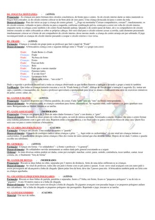84) FOGO NA MONTANHA: - (ATIVO) 
Preparação: As crianças aos pares formam dois círculos concêntricos, de frente para o centro. As do círculo interno darão as mãos mantendo os 
braços bem esticados; as do círculo externo colocar-se-ão bem atrás de seus pares. Uma criança destacada irá para o centro da roda. 
Desenvolvimento: Para dar início ao jogo a criança do centro gritará: “__Fogo na montanha! Corram companheiros, corram!”, imediatamente, os 
do círculo externo, voltando-se para a direita ou para a esquerda, conforme combinação prévia, começam a correr em volta do círculo interno, 
enquanto neste os colegas como também o do centro ficará batendo palmas. Quando o do centro parar de bater, ele e os companheiros do círculo 
interno cruzarão as mãos colocando-as sobre as próprias cabeças. Isto será sinal para o círculo externo cessar a corrida, cada elemento procurando 
imediatamente colocar-se à frente de um companheiro do círculo interno, desse mesmo modo, a criança do centro arranja um par sobrando. O jogo 
recomeçará tendo as crianças do círculo interno passando a ocupar o círculo externo e vice-versa. 
85) FRADE: - (ATIVO) 
Formação: Crianças à vontade em grupo junto ao professor que fará o papel de “Frade” 
Desenvolvimento: A brincadeira começa com o seguinte diálogo entre o “Frade” e o grupo (em coro): 
Frade: Frade Bento é o Frade 
Crianças: Frade 
Frade: Na boca do forno 
Crianças: Forno 
Frade: Tirai um bolo 
Crianças: Bolo 
Frade: Tudo que o mestre mandar 
Crianças: Faremos todos 
Frade: E se não fizer? 
Crianças: Levaremos bolo 
Frade: Quem sabe imitar... “um avião”? 
Dado a sugestão o professor incentivará a todas as crianças observando as que melhor fizerem a imitação e levando o grupo a imitá-lo também. 
Verificação: Que todas as crianças tentarão executar a voz de “Frade bento é o Frade”, diálogo ao fim do qual a imitação é sugerida. Ex: imitar um 
sapo, o patinho, o macaquinho, etc. Assim o professor aproveitará a oportunidade para levar os alunos a realizarem uma série de exercícios imitativos 
de pular, correr, saltar, etc. 
86) GATOS E RATOS: - (ATIVO) 
Preparação: Jogadores dispostos em 2 fileiras paralelas, de costas. Cada “gato” tem seu “rato” na fileira correspondente. 
Desenvolvimento: Ao primeiro sinal, as crianças caminham para frente, afastando-se. Ao segundo sinal, todos correm e os gatos apanham seus 
ratos. Reorganizadas as fileiras, trocam-se as tarefas. 
87) GATO ASSUSTADO: - (MODERADO) 
Preparação: Crianças em grupos de 3. Dois de mãos dadas formam a “casa” e um dentro, o “gato”. 
Desenvolvimento: Iniciando as casas giram em volta dos gatos, ao som de música animada. Terminada a canção, os gatos vão para o centro formar 
uma rodinha juntamente com o gato sem casa. Repetem então a mesma música, e no final todos os gatos correm em busca de uma casa. Quem fica 
sem casa vai para o centro reiniciar a brincadeira. 
88) GUARDA DO ZOOLÓGICO: - (CALMO) 
Formação: Crianças em círculo. Uma criança no centro: o “guarda” 
Desenvolvimento: O guarda do zoológico indica várias crianças e grita: “__ Aqui estão os cachorrinhos”. A este sinal tais crianças imitam os 
cachorrinhos. O guarda então designa outras crianças e lhes dá o nome de outro animal que elas deverão imitar. Depois de ter dado 3 ordens o guarda 
escolhe seu substituto. 
89) GENERAL: - (ATIVO) 
Formação: Crianças em forma –“os soldadinhos” – a frente o professor – “o general”. 
Desenvolvimento: Os soldadinhos ouvirão atentamente as ordens dada pelo general executando-as a seguir. 
Ordenar: As mais diversas ordens podem ser dadas, como por exemplo: marchar, correr, parar, sentido, continência, tocar tambor, cantar, tocar 
corneta, etc. e finalmente “fora de forma” 
90) GATOS DE BOTAS: - (MODERADO) 
Preparação: Riscam-se duas linhas no chão, separadas por 3 metros de distância. Atrás de uma delas enfileram-se as crianças. 
Desenvolvimento: Ao sinal do professor, todos dão um pulo à frente com os pés juntos e param. A um novo sinal avançam com um outro pulo e 
assim prosseguem até alcançarem a linha de chegada. Quem pular fora da hora, deve dar 2 passos para trás. A brincadeira também pode ser feita com 
as crianças agachadas. 
91) GIGANTES E PEQUENOS POLEGARES: - (ATIVO) 
Formação: Riscam-se duas linhas de partida, paralelas e separadas. Junto a 1ª linha, em frente, ficam os “pequenos polegares” e na de trás os 
“gigantes”. A uns 10 metros marca-se a linha de chegada. 
Desenvolvimento: Ao sinal todos saem em direção a linha de chegada. Os gigantes avançam com passadas largas e os pequenos polegares andam 
nos calcanhares. Até a linha de chegada os pequenos polegares são perseguidos. Repetindo o jogo, trocam-se as tarefas. 
92) GATO ESCONDIDO: - (CALMO) 
Material: Um saco de milho. 
 