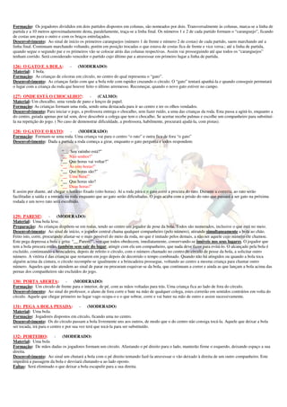 Formação: Os jogadores divididos em dois partidos dispostos em colunas, são nomeados por dois. Transversalmente às colunas, marca-se a linha de 
partida e a 10 metros aproximadamente desta, paralelamente, traça-se a linha final. Os números 1 e 2 de cada partido formam o “caranguejo”, ficando 
de costas um para o outro e com os braços entrelaçados. 
Desenvolvimento: Ao sinal de início os primeiros caranguejos (número 1 de frente e número 2 de costas) de cada partido, saem marchando até a 
linha final. Continuam marchando voltando, porém em posição trocadas o que estava de costas fica de frente e vice versa.; até a linha de partida, 
quando segue o segundo par e os primeiros vão se colocar atrás das colunas respectivas. Assim vai prosseguindo até que todos os “caranguejos” 
tenham corrido. Será considerado vencedor o partido cujo último par a atravessar em primeiro lugar a linha de partida. 
126) O GATO E A BOLA: - (MODERADO) 
Material: 1 bola. 
Formação: As crianças de cócoras em círculo, no centro do qual representa o “gato”. 
Desenvolvimento: As crianças farão com que a bola role com rapidez cruzando o círculo. O “gato” tentará apanhá-la e quando conseguir permutará 
o lugar com a criança da roda que houver feito o último arremesso. Recomeçar, quando o novo gato estiver no campo. 
127) ONDE ESTÁ O CHOCALHO?: - (CALMO) 
Material: Um chocalho, uma venda de pano e lenços de papel. 
Formação: As crianças formam uma roda, sendo uma destacada para ir ao centro e ter os olhos vendados. 
Desenvolvimento: Para iniciar o jogo, a professora entrega o chocalho, sem fazer ruído, a uma das crianças da roda. Esta passa a agitá-lo, enquanto a 
do centro, guiada apenas por tal som, deve descobrir a colega que tem o chocalho. Se acertar recebe palmas e escolhe um companheiro para substituí-la 
na repetição do jogo. ( No caso de demonstrar dificuldade, a professora, habilmente, procurará ajudá-la, com pistas). 
128) O GATO E O RATO: - (MODERADO) 
Formação: Formam-se uma roda. Uma criança vai para o centro “o rato” e outra fica de fora “o gato” 
Desenvolvimento: Dada a partida a roda começa a girar, enquanto o gato pergunta e todos respondem: 
“__ Seu ratinho está?” 
“__ Não senhor!” 
“__ Que horas vai voltar?” 
“__ Às oito horas!” 
“__ Que horas são?” 
“__ Uma hora!” 
“__ Que horas são? 
“__ Duas horas!” 
E assim por diante, até chegar o horário fixado (oito horas). Aí a roda pára e o gato corre a procura do rato. Durante a correria, ao rato serão 
facilitadas a saída e a entrada na roda enquanto que ao gato serão dificultadas. O jogo acaba com a prisão do rato que passará a ser gato na próxima 
rodada e um novo rato será escolhido. 
129) PAREM!: - (MODERADO) 
Material: Uma bola leve. 
Preparação: As crianças dispõem-se em rodas, tendo ao centro um jogador de pose da bola. Todos são numerados, inclusive o que está no meio. 
Desenvolvimento: Ao sinal de início, o jogador central chama qualquer companheiro (pelo número), atirando simultaneamente a bola ao chão. 
Feito isto, corre, procurando afastar-se o mais possível do meio da roda, no que é imitado pelos demais, a não ser aquele cujo número ele chamou. 
Este pega depressa a bola e grita: “__ Parem!”, voz que todos obedecem, imediatamente, conservando-se imóveis nos seus lugares. O jogador que 
tem a bola procura então, também sem sair do lugar, atingir com ela um companheiro, que nada deve fazer para evitá-lo. O alcançado pela bola é 
excluído, continuando a brincadeira, depois de refeito o círculo, com o número chamado no centro do círculo de posse da bola, a solicitar outro 
número. A vitória é das crianças que restarem em jogo depois de decorrido o tempo combinado. Quando não há atingidos ou quando a bola toca 
alguém acima da cintura, o círculo recompõe-se igualmente e a brincadeira prossegue, voltando ao centro a mesma criança para chamar outro 
número. Aqueles que não atendem ao sinal de parar ou procuram esquivar-se da bola, que continuam a correr e ainda as que lançam a bola acima das 
pernas dos companheiros são excluídos do jogo. 
130) PORTA ABERTA: - (MODERADO) 
Formação: Um círculo de frente para o interior, de pé, com as mãos voltadas para trás. Uma criança fica ao lado de fora do círculo. 
Desenvolvimento: Ao sinal do professor, o aluno de fora corre e bate na mão de qualquer colega, estes correrão em sentidos contrários em volta do 
círculo. Aquele que chegar primeiro no lugar vago ocupa-o e o que sobrar, corre e vai bater na mão de outro e assim sucessivamente. 
131) PEGA A BOLA PESADA: - (MODERADO) 
Material: Uma bola. 
Formação: Jogadores dispostos em círculo, ficando uma no centro. 
Desenvolvimento: Os do círculo passam a bola livremente uns aos outros, de modo que o do centro não consiga tocá-la. Aquele que deixar a bola 
ser tocada, irá para o centro e por sua vez terá que tocá-la para ser substituído. 
132) PORTEIRO: - (MODERADO) 
Material: Uma bola 
Formação: De mãos dadas os jogadores formam um círculo. Afastando o pé direito para o lado, manterão firme o esquerdo, deixando espaço a sua 
direita. 
Desenvolvimento: Ao sinal um chutará a bola com o pé direito tentando fazê-la atravessar o vão deixado à direita de um outro companheiro. Este 
impedirá a passagem da bola e desviará chutando-a ao lado oposto. 
Faltas: Será eliminado o que deixar a bola escapulir para a sua direita. 
 