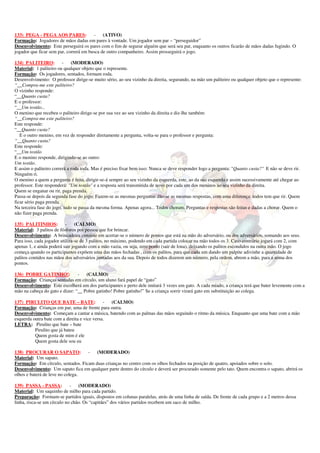 133) PEGA - PEGA AOS PARES: - (ATIVO) 
Formação: Jogadores de mãos dadas em pares à vontade. Um jogador sem par – “perseguidor” 
Desenvolvimento: Este perseguirá os pares com o fim de segurar alguém que será seu par, enquanto os outros ficarão de mãos dadas fugindo. O 
jogador que ficar sem par, correrá em busca de outro companheiro. Assim prosseguirá o jogo. 
134) PALITEIRO: - (MODERADO) 
Material: 1 paliteiro ou qualquer objeto que o represente. 
Formação: Os jogadores, sentados, formam roda. 
Desenvolvimento: O professor dirige-se muito sério, ao seu vizinho da direita, segurando, na mão um paliteiro ou qualquer objeto que o represente: 
“__Compra-me este paliteiro? 
O vizinho responde: 
“__Quanto custa? 
E o professor: 
“__Um tostão... 
O menino que recebeu o paliteiro dirige-se por sua vez ao seu vizinho da direita e diz-lhe também: 
“__Compra-me este paliteiro? 
Este responde: 
“__Quanto custa? 
E o outro menino, em vez de responder diretamente a pergunta, volta-se para o professor e pergunta: 
“__Quanto custa? 
Este responde: 
“__Um tostão 
E o menino responde, dirigindo-se ao outro: 
Um tostão. 
E assim o paliteiro correrá a roda toda. Mas é preciso fixar bem isso: Nunca se deve responder logo a pergunta: "Quanto custa?" E não se deve rir. 
Ninguém ri. 
O menino a quem a pergunta é feita, dirigir-se-á sempre ao seu vizinho da esquerda, este, ao da sua esquerda e assim sucessivamente até chegar ao 
professor. Este responderá: "Um tostão" e a resposta será transmitida de novo por cada um dos meninos ao seu vizinho da direita. 
Quem se enganar ou rir, paga prenda. 
Passa-se depois da segunda fase do jogo: Fazem-se as mesmas perguntas dão-se as mesmas respostas, com uma diferença: todos tem que rir. Quem 
ficar sério paga prenda. 
Na terceira fase do jogo, tudo se passa da mesma forma. Apenas agora... Todos choram. Perguntas e respostas são feitas e dadas a chorar. Quem o 
não fizer paga prenda. 
135) PALITINHOS: - (CALMO) 
Material: 3 palitos de fósforos por pessoa que for brincar. 
Desenvolvimento: A brincadeira consiste em acertar-se o número de pontos que está na mão do adversário, ou dos adversários, somando aos seus. 
Para isso, cada jogador utiliza-se de 3 palitos, no máximo, podendo em cada partida colocar na mão todos os 3. Caso contrário jogará com 2, com 
apenas 1, e ainda poderá sair jogando com a mão vazia, ou seja, zero ponto (sair de lona), deixando os palitos escondidos na outra mão. O jogo 
começa quando os participantes expõem uma das mãos fechadas , com os palitos, para que cada um dando um palpite adivinhe a quantidade de 
palitos contidos nas mãos dos adversários juntadas aos da sua. Depois de todos dizerem um número, pela ordem, abrem a mão, para a soma dos 
pontos. 
136) POBRE GATINHO!: - (CALMO) 
Formação: Crianças sentadas em círculo, um aluno fará papel de “gato” 
Desenvolvimento: Este escolherá um dos participantes e perto dele imitará 3 vezes um gato. A cada miado, a criança terá que bater levemente com a 
mão na cabeça do gato e dizer: “__ Pobre gatinho! Pobre gatinho!” Se a criança sorrir virará gato em substituição ao colega. 
137) PIRULITO QUE BATE – BATE: - (CALMO) 
Formação: Crianças em par, uma de frente para outra. 
Desenvolvimento: Começam a cantar a música, batendo com as palmas das mãos seguindo o ritmo da música. Enquanto que uma bate com a mão 
esquerda outra bate com a direita e vice versa. 
LETRA: Pirulito que bate – bate 
Pirulito que já bateu 
Quem gosta de mim é ele 
Quem gosta dele sou eu 
138) PROCURAR O SAPATO: - (MODERADO) 
Material: Um sapato. 
Formação: Em círculo, sentados. Ficam duas crianças no centro com os olhos fechados na posição de quatro, apoiados sobre o solo. 
Desenvolvimento: Um sapato fica em qualquer parte dentro do círculo e deverá ser procurado somente pelo tato. Quem encontra o sapato, abrirá os 
olhos e baterá de leve no colega. 
139) PASSA - PASSA: - (MODERADO) 
Material: Um saquinho de milho para cada partido. 
Preparação: Formam-se partidos iguais, dispostos em colunas paralelas, atrás de uma linha de saída. De frente de cada grupo e a 2 metros dessa 
linha, risca-se um círculo no chão. Os “capitães” dos vários partidos recebem um saco de milho. 
 