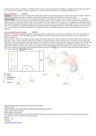 Se não se consegue fazer rir a primeira, a "Violinha" tenta com outra, e assim sucessivamente, até quebrar a seriedade de uma criança. Esta, além de 
ser a "Violinha" da vez seguinte, "apanha", de brincadeira, e aparenta sofrer horrivelmente com as fingidas palmadas que leva. 
186) CAMALEÃO: - (ATIVO) 
Formação: Este jogo necessita de um espaço relativamente plano, delimitado. Jogam pelo menos seis crianças. Coloca-se uma criança (camaleão), 
virada de olhos tapados pelas mãos. As restantes crianças estão colocadas à vontade, a uma distância de cerca de dez metros. 
Desenvolvimento: Ao sinal de início do jogo, as crianças perguntam em coro àquela que está de costas: “Camaleão, de que cor?” . O camaleão 
responde dizendo uma cor, por exemplo, o azul. Mal diz a cor, neste exemplo, o azul, o camaleão vira-se e começa a correr atrás dos colegas, que 
fogem. Ao fugir, as crianças procuram um objeto da cor escolhida e tocam nele, a fim de se livrar. Neste caso, o camaleão não as pode caçar. Só pode 
caçar aquelas crianças que ainda não se livraram, ou seja, não tocaram na cor escolhida. Se o camaleão tocar em alguém antes de se livrar, este passa 
a ser o novo camaleão. Se o camaleão não conseguir caçar ninguém, continua nesta função. Quando as crianças fazem a pergunta: “Camaleão, de que 
cor?”, e este responde “cor de burro quando foge”, as crianças ficam quietas, não podendo fugir. Aquela que se mexer perde e passa a ser o novo 
camaleão. 
187) A ÁGUIA NA SUA CAÇADA: - (ATIVO) 
Formação: É necessário um espaço retangular e relativamente amplo, com pelo menos doze metros de comprimento. As crianças são divididas em 
grupos iguais de quatro ou mais elementos cada e estão colocadas no seu ninho. Cada grupo de crianças tem um nome de ave: as andorinhas, os 
pardais, os melros, etc. 
Desenvolvimento: Como se vê na figura, uma outra criança será a águia e posiciona-se a meio do campo, no seu ninho. Outra criança, ainda, será a 
mãe, que se coloca no outro extremo do campo. Existe, também, um espaço retangular, onde se posiciona a mãe (é a sua casa), no qual a águia não 
pode entrar. O jogo começa quando a mãe chama um grupo e este é obrigado a sair da sua área, atravessar o campo todo e entrar na casa da mãe. Mal 
a mãe chama um grupo, a águia sai do seu ninho e tenta caçar os elementos desse grupo, tocando-lhes. Tenta apanhar o máximo de aves possível, 
antes de estas entrarem na casa da mãe e coloca-as no seu ninho. Logo de seguida a mãe chama outro grupo de aves, até passarem todas para o outro 
lado. Vence o grupo de aves que tiver menos elementos apanhados pela águia. Se alguma ave não sair do seu ninho com medo da águia, quando a 
mãe chama, aquela pode entrar lá para apanhá-la. 
M – MÃE 
A – ÁGUIA 
- ANDORINHAS 
- PARDAIS 
- MELROS 
A 
M 
INSTITUTO ESTADUAL DE EDUCAÇÃO DE JUIZ DE FORA 
ANO: 1972/1973 
JOGOS PESQUISADOS EM VÁRIOS LIVROS PARA EFEITO DE ESTÁGIO. 
Todos os jogos foram executados. 
Minha equipe era maravilhosa. 
Este apanhado é minha homenagem ao Instituto Estadual de Educação, à minha equipe e a nossa professora de Educação Física que infelizmente 
agora me fugiu o nome, mas assim que lembrar conserto. 
Saudades... 
Cristina - nº. 8. 
Colegial A 
crisquim2003@yahoo.com.br 
 