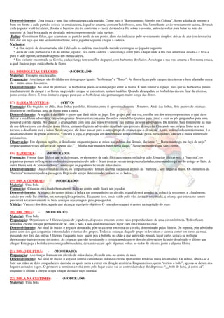 Desenvolvimento: Uma estaca e uma fita colorida para cada partido. Como para o "Revezamento Simples em Coluna". Sobre a linha de retorno e 
bem em frente a cada partido, coloca-se uma cadeira, à qual se amarra, com um lado frouxo, uma fita. Semelhante ao do revezamento acima, devendo 
cada jogador ir até à cadeira, desatar o laço (ou atá-lo, conforme o caso), deixando a fita sobra o assento, antes de voltar para bater na mão do 
seguinte. A fita é hora atada ou desatada pelos componentes de cada partido. 
Faltas: Constituem faltas, que acarretam ao partido perda de um ponto, além das indicadas pelo revezamento simples: deixar de atar (ou desatar) a 
fita; dar um laço que não se mantenha firme, até o jogador seguinte chegar à cadeira. 
Variantes: 
* A fita, depois de desamarrada, não é deixada na cadeira, mas trazida na mão e entregue ao jogador seguinte. 
* Atrás de cada partido e a 3 m do último jogador, fica outra cadeira. Cada criança corre para o lugar onde a fita está amarrada, desata-a e leva-a 
para o lado oposto, deixando-a presa em outra cadeira. 
* Em variante encontrada na Coréia, cada criança tem uma flor de papel, com barbantes dos lados. Ao chegar a sua vez, amarra a flor numa estaca, 
a qual findo o jogo, está coberta de flores. 
16) BORBOLETAS E FLORES: - (MODERADO) 
Material: Um apito ou chocalho. 
Preparação: As crianças são divididas em dois grupos iguais: "borboletas" e "flores". As flores ficam pelo campo, de cócoras e bem afastadas cerca 
de 1 metro umas das outras. 
Desenvolvimento: Ao sinal do professor, as borboletas põem-se a dançar por entre as flores. É bom limitar o espaço, para que as borboletas param 
imediatamente de dançar e as flores, na posição em que se encontram, tentam tocá-las. Quando alcançadas, as borboletas devem ficar de cócoras, 
junto com as flores. É bom limitar o espaço para que as borboletas não permaneçam muito longe das flores. 
17) BARRA MANTEIGA: - (ATIVO) 
Formação: São traçadas no chão, duas linhas paralelas, distantes entre si aproximadamente 15 metros. Atrás das linhas, dois grupos de crianças 
dispõem-se em fileiras, uma de frente para a outra. 
Desenvolvimento: A seguir, é decidido o grupo que dará início ao jogo. Este grupo, por sua vez, escolhe um dos seus componentes, o qual deve 
deixar a sua fileira adversária, cujos integrantes devem estar com uma das mãos estendidas (palmas para cima) e com os pés preparados para uma 
possível corrida rápida. Ao chegar, a criança bate com uma das mãos levemente nas palmas de seus adversários. De repente, bate fortemente na mão 
de um deles e corre em direção á sua fileira, tentando fugir do adversário desafiado que procura alcançá-lo. Cruzando sua própria linha sem ser 
tocado, o desafiante está a salvo. Se alcançado, ele deve passar para o outro grupo da criança que o alcançou. Agora, o desafiado anteriormente, é o 
desafiante diante do grupo contrário. Vencerá o jogo, o grupo que em determinado tempo limitado pelos participantes, obtiver o maior número de 
prisioneiros. 
Observação: Em algumas regiões, o desafiante, enquanto passa as mãos nas palmas dos demais, declama: "__Barra manteiga, na fuça da nega" 
(repete quantas vezes quiser) e de repente diz: "__Minha mãe mandou bater nessa daqui:" Nesse momento é que sairá correr. 
18) BARREIRA: - (MODERADO) 
Formação: Formar duas fileiras que se defrontam, os elementos de cada fileira permanecem lado a lado. Uma das fileiras será a "barreira", os 
jogadores passam os braços no ombro do companheiro do lado e ficam com as pernas um pouco afastadas, encostando o pé no do colega ao lado. A 
outra fileira será de "empurradores”, sendo que os jogadores ficam de mãos dadas. 
Desenvolvimento: Dado o sinal de início, os "empurradores" tentam quebrar ou passar através da "barreira", sem largar as mãos. Os elementos da 
"barreira" tentam impedir a passagem. Depois do tempo determinado, trocam-se os lados. 
19) BOLA CENTRAL: - (MODERADO) 
Material: Uma bola 
Formação: Crianças em círculo bem aberto. Bola no centro onde ficará um jogador. 
Desenvolvimento: A criança do centro atirará a bola a um companheiro do círculo, o qual deverá apanhá-la, colocá-la no centro, e , finalmente, 
saindo por onde lhe convier, em perseguição a primeira. Enquanto isso, tendo saído pelo vão, deixado no círculo, a criança que estava no centro 
procurará tocar novamente na bola sem que seja atingido pelo perseguidor. 
Vitória: Vencerá dos dois, aquele que alcançar o próprio objetivo. O vencedor ocupará o centro na repetição do jogo. 
20) BOLINHA: - (MODERADO) 
Material: Uma bola 
Preparação: Organizam-se 4 fileiras iguais de jogadores, dispostos em cruz, como raios perpendiculares de uma circunferência. Todos ficam 
sentados, exceto um que permanece de pé, com a bola. Cada qual marca o seu lugar com um círculo no chão. 
Desenvolvimento: Ao sinal de início, o jogador destacado, põe-se a correr em volta do círculo, determinado pelas fileiras. De repente, põe a bolinha 
junto a um dos que ocupam as extremidades externas dos grupos. Todas as crianças daquele grupo se levantam e saem a correr em torno da roda, 
passando por fora das outras 3 fileiras. Enquanto isso, quem pos a bolinha no chão e que antes não possuía lugar certo, coloca-se no lugar 
desocupado mais próximo do centro. As crianças que vão terminando a corrida apoderam-se dos círculos vazios ficando desalojado o último que 
chegar. Este pega a bolinha e recomeça a brincadeira, deixando-a cair após algumas voltas ao redor do círculo, junto a alguma fileira. 
21) BOLO DE FUBÁ: - (MODERADO) 
Preparação: As crianças formam um círculo de mãos dadas, ficando uma no centro da roda. 
Desenvolvimento: Ao sinal de início, o jogador central caminha ao redor do círculo (por dentro tendo as mãos levantadas). De súbito, abaixa-se e 
bate nas mãos de dois companheiros da roda, os quais saem a correr em direção contrária. Enquanto isso, quem “cortou o bolo”, apossa-se de um dos 
lugares deixados vagos. O primeiro a terminar a volta entra pelo lugar vazio vai ao centro da roda e diz depressa: “__bolo de fubá, já estou cá”, 
enquanto o último a chegar ocupa o lugar deixado vago na roda. 
22) BOLA NA CESTINHA: - (MODERADO) 
Material: Uma bola 
 