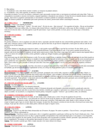 2 – Bate palmas; 
3 – “Castanholas” com a mão direita (estalar os dedos), ao enunciar seu próprio número; 
4 – “Castanholas” com a mão esquerda, ao enunciar o número 2. 
O portador do número 2 ao ouvir seu número, continuará o jogo, procurando executar todos os movimentos já realizados pelo aluno líder. Todos os 
companheiros executarão os mesmos movimentos, enquanto aguardam a chamada de seus números. O ritmo deverá ser mantido durante a realização 
do jogo. Após terem os jogadores automatizados os movimentos os números poderão ser chamados salteadamente. 
Nota: Os números poderão ser substituídos pelo nome (prenome) dos alunos, promovendo melhor camaradagem entre eles. 
44) CABRA-CEGA: - (MODERADO) 
Material: 1 lenço e um saquinho de farinha. 
Desenvolvimento: - Cabra cega?! - Senhor. - De onde vieste? - De trás da serra. - Que trouxeste? - Um saquinho de farinha. - Dá-me um bocadinho/ 
- Não chega p’ra mim mais minha velha. As crianças todas tentam beliscar o saquinho de farinha que a cabra-cega, de olhos vendados, no meio da 
roda tem em uma das mãos; e ela tenta agarrar as que lhe aproximam. A que se deixa prender, ou tocar, passa a ser cabra-cega e a brincadeira 
recomeça. 
45) CABO DE GUERRA: - (ATIVO) 
Material: 1 corda. 
Formação: 
(Puxar a corda) 
Os partidos alinham-se, com os jogadores uns atrás dos outros, segurando cada lado metade de uma corda dividida igualmente entre ambos. A um 
dado sinal, começam a puxar a corda. Ganha o partido que se apossar dela toda, ou que houver conquistado a maior parte da corda ao cabo de um 
período de um ou dois minutos. 
(Cadeia) 
Os partidos alinham-se atrás dos seus respectivos chefes, e cada jogador segura pela cintura o que lhe fica em frente. Os dois chefes, que se 
defrontam, seguram uma vara em posição horizontal, perpendicularmente a uma linha traçada no solo. A um sinal os partidos puxam para trás, 
tratando cada um de fazer todos os jogadores do lado oposto atravessarem a linha. Para tornar o jogo mais fácil, pode-se marcar uma segunda linha a 
1,50 m (ou menos) de cada lado da linha central, ganhando o grupo que obrigar os outros a passarem essa marca. 
(Em fileira) 
Este interessante jogo de tração pode dispensar a corda. Na sua mais simples forma, os partidos formam fileiras de cada lado de uma linha traçada no 
soalho ou no chão. Consiste o jogo em puxar os membros do partido oposto, fazendo-os atravessar a linha. O jogador que for assim arrastado passará 
para o partido dos seus capturadores. Usando-se uma corda como linha de divisão entre os partidos, os jogadores colocam-se nos seus respectivos 
lados, com as mãos na corda, puxando os outros por meio dela. Uma outra variante estipula o uso de varas para cada par de jogadores contrários. 
(Caseiro) 
Ata-se, no meio de um longo barbante, uma bala, uma ameixa ou qualquer outra guloseima. Cada um dos dois competidores recebe uma extremidade 
do barbante, que deverá fazer desaparecer rapidamente na boca, no esforço de chegar primeiro à presa. O vencedor poderá comê-la. 
46) CHICOTINHO QUEIMADO: - (CALMO) 
Desenvolvimento: Uma criança esconde o chicotinho queimado, geralmente uma correia velha, enquanto as demais tapam os olhos. Depois, as 
demais vão procurar o chicotinho. Conforme uma criança esteja mais distante, a que escondeu o chicotinho dirá que ela está fria. Conforme mais 
perto, dirá que está quente. Dirá também que está esquentando ou esfriando conforme a que estiver mais próxima se distancia ou se aproxima do 
chicotinho queimado. “Estar pelando” é estar muito perto do chicotinho. A criança que achar o chicotinho queimado sairá correndo batendo com ele 
nas demais. E é ela que irá escondê-lo da próxima vez. 
47) CHICOTE QUEIMADO MUSICADO: - (CALMO) 
Material: Um objeto pequeno 
Formação: Crianças em círculo. Um elemento destacado 
Desenvolvimento: Inicia-se o jogo escondendo o objeto. O elemento destacado será chamado e procurará encontrá-lo, guiado pelo canto dos 
companheiros que cantaram mais alto ou mais baixo uma melodia, à medida que o jogador se aproximar ou se afastar do local onde se encontra o 
objeto escondido. Ao encontrá-lo, os companheiros baterão palmas, festejando o jogador “vitorioso”, que escolherá, então, seu substituto. 
48) CORRIDA CONTRÁRIA AOS PARES: - (MODERADO) 
Preparação: As crianças dispõem-se em rodas, de mãos dadas, todas voltadas para o centro. Um par de jogadores fica por fora. 
Desenvolvimento: Ao sinal de início, o par deslocado em volta do círculo tocam de repente nas mãos unidas de dois companheiros da roda. Esses 
saem a correr, sem se largarem as mãos, na direção oposta à do par que os desafiou. Cada dupla tenta, então, dando à volta a roda por seu lado, 
ocupar os lugares agora vagos no círculo. Quem não consegue, vai para fora. Recomeçará a corrida em torno da roda a fim de provocar outras duas 
crianças. O par que não conserva as mãos dadas perde o direito de ocupar os lugares vazios. 
49) CARA OU COROA: - (ATIVO) 
Material: Uma moeda 
Preparação: Traçam-se no chão duas linhas distanciadas uns 20 metros. Os piques. No centro os partidos – Cara ou Coroa – com igual número de 
jogadores, em 2 fileiras, defrontando-se. 
Desenvolvimento: O professor atirará a moeda para o alto e os jogadores aguardarão a queda para verificar que face ficará voltada para cima – Cara 
ou Coroa. O professor anunciá-la-á em voz alta e o grupo do partido correspondente à face anunciada fugirá para os seus piques (a sua retaguarda) 
perseguidos pelos jogadores do outro partido. Os que forem alcançados serão incorporados ao partido contrário, passando a agir juntamente com os 
novos companheiros. Novamente os dois partidos aproximarão do centro e o professor jogará a moeda. 
Vitória: Será vencedor o partido que, findo o tempo marcado, tiver maior número de crianças. 
50) CORRE COMPADRE: - (ATIVO) 
Material: Uma bola leve que corre com facilidade 
 
