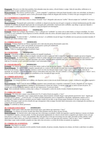 Preparação: Riscam-se no chão duas paralelas, bem afastadas umas das outras, a fim de limitar o campo. Atrás de uma delas, enfileram-se os 
jogadores tendo ao lado o professor de posse da bola. 
Desenvolvimento: Para iniciar o professor grita: “__Corre compadre” e impulsiona a bola para frente fazendo-a rolar com velocidade, em direção a 
outra linha. A essa voz os jogadores saem a correr, procurando atingir a linha de chegada antes da bola. A vitória é dos que conseguem tal coisa. 
51) CACHORROS E COELHINHOS: - (MODERADO) 
Formação: Unindo as mãos duas a duas as crianças formarão “tocas” abrigando cada uma um “coelho”. Haverá sempre um “coelhinho” sem toca e 
um “cachorrinho” 
Desenvolvimento: Perseguido pelo cachorrinho o coelhinho se alojará em uma das tocas do qual o ocupante se retirará imediatamente para lhe ceder 
a morada. O coelhinho desalojado fugirá para não ser alcançado pelo cachorrinho e deslocará outro coelhinho, cujo abrigo se apossará. Quando o 
cachorro pegar o coelhinho, invertem-se os papéis e o jogo prosseguirá sem interrupções. 
52) COELHINHO SAI DA TOCA: - (MODERADO) 
Formação: Grupos de 3 crianças, duas formam a “toca” e abrigam um “coelhinho” no centro com as mãos dadas e os braços estendidos. As várias 
tocas com os seus coelhinhos ficam dispersas no terreno, afastadas umas das outras, deixando espaços para as corridas. Sobra um coelhinho sem toca 
no centro do terreno. 
Desenvolvimento: À ordem do líder: “__Coelhinho sai da toca”, os coelhinhos trocam de lugar. O coelhinho sem toca procura encontrar moradia. O 
coelhinho que sobrar continua o jogo. 
53) CORRIDA DO SACI: - (MODERADO) 
Formação: Crianças dispostas em fileiras segurando com a mão uma das pernas flexionando-a para trás. 
Desenvolvimento: Dado o sinal, saem pulando até alcançarem o ponto pré estabelecido 
Falta: Será eliminado aquele que sair da posição inicial 
Vitória: Caberá ao jogador que chega em primeiro lugar. 
54) CATAR OURO: - (MODERADO) 
Material: Uma porção de grãos de milho ou pedras de tamanho semelhante. 
Formação: Enquanto o grupo se afasta um jogador sorteado esconde os grãos por todo o campo nos lugares mais variados que possa imaginar. 
Desenvolvimento: Ao sinal de início, os jogadores voltam no campo onde procuram encontrar os grãos, dispondo de 5 minutos para juntar o “ouro” 
que podem. Decorrido este prazo, cada qual apresenta o que achou, vencendo quem acumulou mais grãos, podendo atribuir um valor monetário a 
cada um. O vencedor vai ser o próximo a esconder o ouro reiniciando o jogo. 
55) COELHO BRANCO: - (MODERADO) 
Formação: As crianças dispõem-se em círculo bem aberto, tendo ao lado de fora um jogador – “O coelho branco” 
Desenvolvimento: Ao sinal de início, o jogador separado põe-se a correr à volta da roda, devendo bater inesperadamente no ombro de um colega. 
Este sai no seu encalço, enquanto o coelho continua a correr em torno da roda para tentar ocupar o lugar, agora vago no círculo, antes de ser 
apanhado. Se conseguir, o corredor desafiado reinicia a brincadeira indo tocar outro. No caso contrário, a criança alcançada vai para o “choco”, isto é, 
centro da roda. Lá fica até outra cometer erro semelhante ao seu, trocando de lugar com ela. 
56) CORRIDA ROTATIVA: - (ATIVO) 
Material: 4 bandeirinhas ou bastões 
Preparação: As crianças divididas em 4 colunas, são dispostas como os raios de um círculo frente para o centro. A última de cada coluna segurará o 
bastão. 
Desenvolvimento: Dado o sinal de início os últimos jogadores saem correndo para a esquerda e contornam o círculo, chegando aos seus lugares, 
entregam os bastões aos companheiros imediatos e vão permanecer à frente das colunas, ao mesmo tempo que os outros recuam um passo. As 
crianças que recebem os bastões repetem a ação de seus antecessores. E assim por diante. 
Final: Será considerada vitoriosa a coluna cujo o cabeça (1º) alcançando o centro do círculo, levanta o bastão em primeiro lugar. 
57) CORRA SEU URSO: - (ATIVO) 
Formação: De costas para o grupo a uma distância de 10 a 15 metros ficará um jogador, o “urso” 
Desenvolvimento: Começando o jogo o grupo partirá do pique silenciosamente, tentando chegar o mais próximo possível do “urso”. Aquela que 
consegue tocá-lo, gritará: “__Corra seu urso”. E voltará correndo juntamente com os companheiros. Desafiado, rapidamente voltará o urso e 
perseguindo o bando de fugitivos, prenderá com um simples contato de sua mão; as que alcança pegar eliminam-os do jogo ou torna-os seus 
auxiliares. Prossegue o jogo com novo desafio dos que conseguiram voltar ao pique, havendo maior entusiasmo com a cooperação dos auxiliares na 
conquista de novos prisioneiros. 
Vitória: É conferida ao último prisioneiro. 
58) CUIDADO COM O MICO: - (MODERADO) 
Material: 2 bolas iguais, tendo uma delas determinada marca, para indicar que representa o “mico” 
Preparação: As crianças em círculo, ficando duas delas (bem distantes uma da outra), de pose da bola. 
Desenvolvimento: Ao sinal de início cada criança que tem a bola joga-a ao próprio vizinho (da esquerda) o qual faz depressa o mesmo em relação 
ao companheiro seguinte, assim por diante. As bolas são passadas rapidamente em volta do círculo tendo os jogadores por objetivo fazer com que 
uma alcance a outra, isto é, o “mico” seja apanhado. Mas cada qual deve evitar que tal aconteça em suas mãos, passando as bolas adiante o mais 
rápido possível. Quem deixa cair a bola deve recuperá-la sozinho e voltar ao seu lugar para daí continuar. Cada vez que o “mico” é apanhado, 
interrompe o jogo, sendo excluído o jogador em cujas mãos elas estiverem, e as bolas devolvidas novamente aos jogadores. 
59) CORRIDA DE AUTOMÓVEL: - (ATIVO) 
Material: Dois bancos ou cadeiras 
Preparação: Jogadores separados em dois partidos ficarão sentados, de pernas cruzadas, dispostas em colunas, em frente a cada banco ou cadeira. 
 