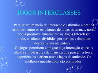 JOGOS INTERCLASSES Para criar um meio de interação e estimular a prática esportiva entre os estudantes de todas as turmas, nossa escola promove anualmente os Jogos Interclasse, onde, os alunos divididos por turmas e disputam desportivamente entre si.  Os jogos permitem com que haja interação entre os alunos e professores de maneira que passem a trocar experiências e criem novos laços de amizade. Os melhores qualificados são premiados. 