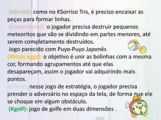 (KSirtet): como no KSorriso Tris, é preciso encaixar as
peças para formar linhas.
(KAsteróides): o jogador precisa destruir pequenos
meteoritos que vão se dividindo em partes menores, até
serem completamente destruídos.
Jogo parecido com Puyo-Puyo Japonês
(Kfouls eggs): o objetivo é unir as bolinhas com a mesma
cor, formando agrupamentos até que elas
desapareçam, assim o jogador vai adquirindo mais
pontos.
(KTron): nesse jogo de estratégia, o jogador precisa
prender o adversário no espaço da tela, de forma que ele
se choque em algum obstáculo.
(Kgolf): jogo de golfe em duas dimensões .
 