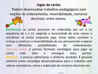 (Paciência): as cartas precisam ser ordenadas por cor e na
sequência de 1 a 13, exigindo a necessidade de virar, mover e
reordenar as cartas enquanto joga. Essas ações auxiliam a
criança a construir a reversibilidade de seu pensamento e operar
com diferentes possibilidades de ordenamento.
(Tenente Skat): é preciso formular estratégias para jogar as
cartas mais altas e conseguir mais pontos.
(KPoker): é preciso administrar o dinheiro recebido. É possível
utilizá-lo como estratégia desencadeadora para o trabalho com
valores monetários, soma e subtração de números decimais etc.
Jogos de cartas
Podem desencadear trabalhos pedagógicos com
noções de ordenamento, reversibilidade, números
decimais, entre outros.
 
