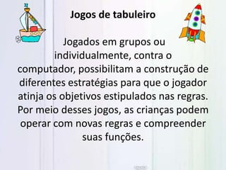 Jogos de tabuleiro
Jogados em grupos ou
individualmente, contra o
computador, possibilitam a construção de
diferentes estratégias para que o jogador
atinja os objetivos estipulados nas regras.
Por meio desses jogos, as crianças podem
operar com novas regras e compreender
suas funções.
 