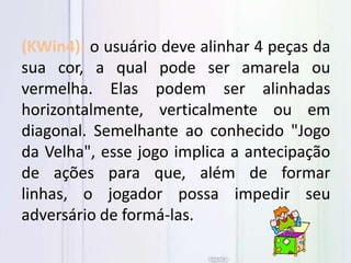 (KWin4): o usuário deve alinhar 4 peças da
sua cor, a qual pode ser amarela ou
vermelha. Elas podem ser alinhadas
horizontalmente, verticalmente ou em
diagonal. Semelhante ao conhecido "Jogo
da Velha", esse jogo implica a antecipação
de ações para que, além de formar
linhas, o jogador possa impedir seu
adversário de formá-las.
 