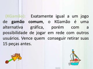 (KGamão): Exatamente igual a um jogo
de gamão comum, o KGamão é uma
alternativa gráfica, porém com a
possibilidade de jogar em rede com outros
usuários. Vence quem conseguir retirar suas
15 peças antes.
 