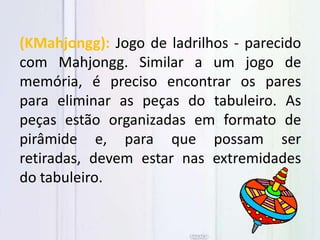 (KMahjongg): Jogo de ladrilhos - parecido
com Mahjongg. Similar a um jogo de
memória, é preciso encontrar os pares
para eliminar as peças do tabuleiro. As
peças estão organizadas em formato de
pirâmide e, para que possam ser
retiradas, devem estar nas extremidades
do tabuleiro.
 