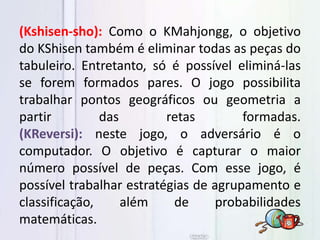 (Kshisen-sho): Como o KMahjongg, o objetivo
do KShisen também é eliminar todas as peças do
tabuleiro. Entretanto, só é possível eliminá-las
se forem formados pares. O jogo possibilita
trabalhar pontos geográficos ou geometria a
partir das retas formadas.
(KReversi): neste jogo, o adversário é o
computador. O objetivo é capturar o maior
número possível de peças. Com esse jogo, é
possível trabalhar estratégias de agrupamento e
classificação, além de probabilidades
matemáticas.
 