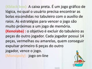 (Kblack box): A caixa preta. É um jogo gráfico de
lógica, no qual o usuário precisa encontrar as
bolas escondidas no tabuleiro com o auxílio de
raios. As estratégias para vencer o jogo são
muito próximas a um jogo de memória.
(Kenolaba) : o objetivo é excluir do tabuleiro as
peças do outro jogador. Cada jogador possui 14
peças, vermelhas ou amarelas, quem conseguir
expulsar primeiro 6 peças do outro
jogador, vence o jogo.
(Monopoly) : jogo on-line
 