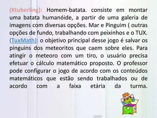 (Ktuberling): Homem-batata. consiste em montar
uma batata humanóide, a partir de uma galeria de
imagens com diversas opções. Mar e Pinguim ( outras
opções de fundo, trabalhando com peixinhos e o TUX.
(TuxMath): o objetivo principal desse jogo é salvar os
pinguins dos meteoritos que caem sobre eles. Para
atingir o meteoro com um tiro, o usuário precisa
efetuar o cálculo matemático proposto. O professor
pode configurar o jogo de acordo com os conteúdos
matemáticos que estão sendo trabalhados ou de
acordo com a faixa etária da turma.
 