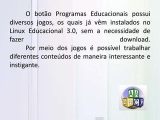O botão Programas Educacionais possui
diversos jogos, os quais já vêm instalados no
Linux Educacional 3.0, sem a necessidade de
fazer download.
Por meio dos jogos é possível trabalhar
diferentes conteúdos de maneira interessante e
instigante.
 