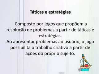 Táticas e estratégias
Composto por jogos que propõem a
resolução de problemas a partir de táticas e
estratégias.
Ao apresentar problemas ao usuário, o jogo
possibilita o trabalho criativo a partir de
ações do próprio sujeito.
 
