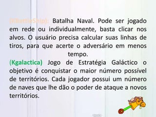 (KBattleShip): Batalha Naval. Pode ser jogado
em rede ou individualmente, basta clicar nos
alvos. O usuário precisa calcular suas linhas de
tiros, para que acerte o adversário em menos
tempo.
(Kgalactica) Jogo de Estratégia Galáctico o
objetivo é conquistar o maior número possível
de territórios. Cada jogador possui um número
de naves que lhe dão o poder de ataque a novos
territórios.
 