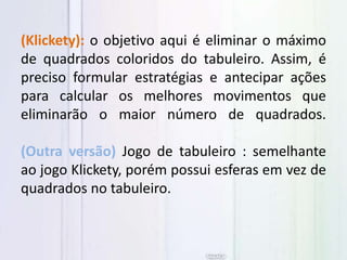 (Klickety): o objetivo aqui é eliminar o máximo
de quadrados coloridos do tabuleiro. Assim, é
preciso formular estratégias e antecipar ações
para calcular os melhores movimentos que
eliminarão o maior número de quadrados.
(Outra versão) Jogo de tabuleiro : semelhante
ao jogo Klickety, porém possui esferas em vez de
quadrados no tabuleiro.
 