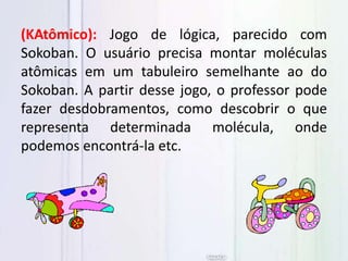(KAtômico): Jogo de lógica, parecido com
Sokoban. O usuário precisa montar moléculas
atômicas em um tabuleiro semelhante ao do
Sokoban. A partir desse jogo, o professor pode
fazer desdobramentos, como descobrir o que
representa determinada molécula, onde
podemos encontrá-la etc.
 