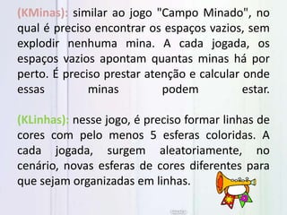 (KMinas): similar ao jogo "Campo Minado", no
qual é preciso encontrar os espaços vazios, sem
explodir nenhuma mina. A cada jogada, os
espaços vazios apontam quantas minas há por
perto. É preciso prestar atenção e calcular onde
essas minas podem estar.
(KLinhas): nesse jogo, é preciso formar linhas de
cores com pelo menos 5 esferas coloridas. A
cada jogada, surgem aleatoriamente, no
cenário, novas esferas de cores diferentes para
que sejam organizadas em linhas.
 