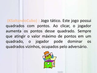 (KSaltandoCubo) : Jogo tático. Este jogo possui
quadrados com pontos. Ao clicar, o jogador
aumenta os pontos desse quadrado. Sempre
que atingir o valor máximo de pontos em um
quadrado, o jogador pode dominar os
quadrados vizinhos, ocupados pelo adversário.
 