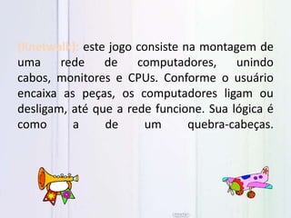 (Knetwalk): este jogo consiste na montagem de
uma rede de computadores, unindo
cabos, monitores e CPUs. Conforme o usuário
encaixa as peças, os computadores ligam ou
desligam, até que a rede funcione. Sua lógica é
como a de um quebra-cabeças.
 