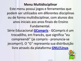 Menu Multidisciplinar
Este menu possui jogos e ferramentas que
podem ser utilizados em diferentes disciplinas
ou de forma multidisciplinar, com alunos dos
anos iniciais aos anos finais do Ensino
Fundamental.
Série Educacional GCompris - GCompris é um
trocadilho, em francês, que significa "eu
compreendi" (je compris - pronuncia-se
jecomprrí). O "G" representa sua distribuição
livre através da plataforma GNU/Linux.
 