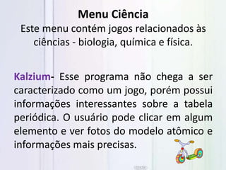 Menu Ciência
Este menu contém jogos relacionados às
ciências - biologia, química e física.
Kalzium- Esse programa não chega a ser
caracterizado como um jogo, porém possui
informações interessantes sobre a tabela
periódica. O usuário pode clicar em algum
elemento e ver fotos do modelo atômico e
informações mais precisas.
 