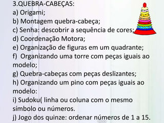 3.QUEBRA-CABEÇAS:
a) Origami;
b) Montagem quebra-cabeça;
c) Senha: descobrir a sequência de cores;
d) Coordenação Motora;
e) Organização de figuras em um quadrante;
f) Organizando uma torre com peças iguais ao
modelo;
g) Quebra-cabeças com peças deslizantes;
h) Organizando um pino com peças iguais ao
modelo:
i) Sudoku( linha ou coluna com o mesmo
símbolo ou números.
j) Jogo dos quinze: ordenar números de 1 a 15.
 