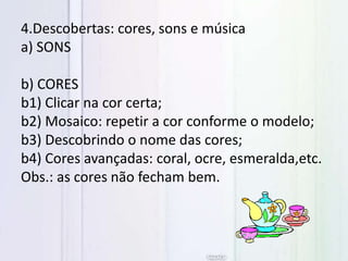 4.Descobertas: cores, sons e música
a) SONS
b) CORES
b1) Clicar na cor certa;
b2) Mosaico: repetir a cor conforme o modelo;
b3) Descobrindo o nome das cores;
b4) Cores avançadas: coral, ocre, esmeralda,etc.
Obs.: as cores não fecham bem.
 