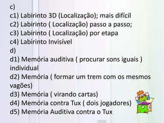 c)
c1) Labirinto 3D (Localização); mais difícil
c2) Labirinto ( Localização) passo a passo;
c3) Labirinto ( Localização) por etapa
c4) Labirinto Invisível
d)
d1) Memória auditiva ( procurar sons iguais )
individual
d2) Memória ( formar um trem com os mesmos
vagões)
d3) Memória ( virando cartas)
d4) Memória contra Tux ( dois jogadores)
d5) Memória Auditiva contra o Tux
 