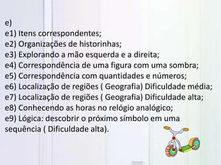 e)
e1) Itens correspondentes;
e2) Organizações de historinhas;
e3) Explorando a mão esquerda e a direita;
e4) Correspondência de uma figura com uma sombra;
e5) Correspondência com quantidades e números;
e6) Localização de regiões ( Geografia) Dificuldade média;
e7) Localização de regiões ( Geografia) Dificuldade alta;
e8) Conhecendo as horas no relógio analógico;
e9) Lógica: descobrir o próximo símbolo em uma
sequência ( Dificuldade alta).
 