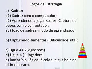 Jogos de Estratégia
a) Xadrez:
a1) Xadrez com o computador;
a2) Aprendendo a jogar xadrez. Captura de
peões com o computador;
a3) Jogo de xadrez: modo de aprendizado
b) Capturando sementes ( Dificuldade alta);
c) Ligue 4 ( 2 jogadores)
d) Ligue 4 ( 1 jogadora)
e) Raciocínio Lógico: ñ coloque sua bola no
último buraco.
 